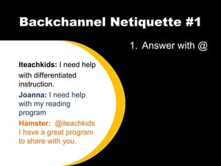 Backchannel Netiquette #1 Answer with @ Iteachkids:  I need help with differentiated instruction. Joanna:  I need help with my reading program Hamster:  @iteachkids I have a great program to share with you. 
