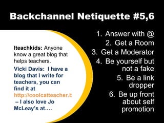 Backchannel Netiquette #5,6 Answer with @ Get a Room Get a Moderator Be yourself but not a fake Be a link dropper Be up front about self promotion Iteachkids:  Anyone know a great blog that helps teachers. Vicki Davis:  I have a blog that I write for teachers, you can find it at  http://coolcatteacher.blogspot.com  – I also love Jo McLeay’s at…. 