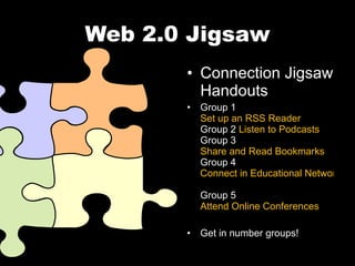 Web 2.0 Jigsaw Connection Jigsaw Handouts Group 1  Set up an RSS Reader Group 2  Listen to Podcasts Group 3  Share and Read Bookmarks Group 4  Connect in Educational Networks Group 5  Attend Online Conferences Get in number groups! 