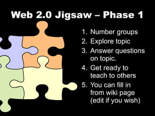 Web 2.0 Jigsaw – Phase 1 Number groups Explore topic Answer questions on topic. Get ready to teach to others You can fill in from wiki page (edit if you wish) 