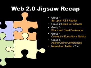 Web 2.0 Jigsaw Recap Group 1  Set up an RSS Reader Group 2  Listen to Podcasts Group 3  Share and Read Bookmarks Group 4  Connect in Educational Networks Group 5  Attend Online Conferences Network on Twitter  - Tom 