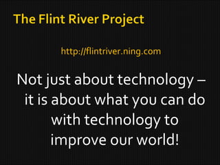 http://flintriver.ning.com Not just about technology – it is about what you can do with technology to improve our world! 