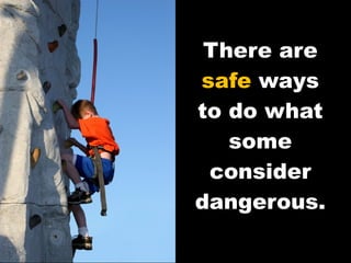 There are  safe  ways to do what some consider dangerous. 