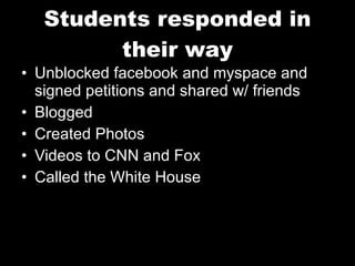Students responded in their way Unblocked facebook and myspace and signed petitions and shared w/ friends Blogged Created Photos Videos to CNN and Fox Called the White House 
