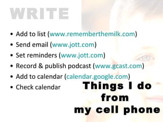 Add to list ( www.rememberthemilk.com ) Send email ( www.jott.com ) Set reminders ( www.jott.com ) Record & publish podcast ( www.gcast.com )  Add to calendar ( calendar.google.com )  Check calendar WRITE Things I do from  my cell phone 