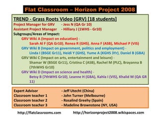 TREND - Grass Roots Video (GRV) [18 students] Project Manager for GRV - Jess N (QA Gr 10) Assistant Project Manager - Hilliary J (1WHS - Gr10) Subgroups/Areas of Impact: GRV Wiki A (Impact on education)  - Sarah Al F (QA Gr10) ,  Renea R (GHS) ,  Anna F (ASB),   Michael P (VIS)   GRV Wiki B (Impact on government, politics and employment)  - Linda I (BSGE Gr11),   Heidi Y (GHS) ,  Yume A (KGHS 3Yr) ,  Daniel B (GBA) GRV Wiki C (Impact on arts, entertainment and leisure)  - Shamar W (BSGE Gr11), Cristina C (ASB), Rachel M (PLC), Brayanna B (7thWHS Gr10) GRV Wiki D (Impact on science and health)  - Betsy B (7thWHS Gr10) ,  Leanne H (GBA), Kahla I (VIS), Khalid M (QA GR 11) Expert Advisor  - Jeff Utecht (China) Classroom teacher 1  - John Turner (Melbourne) Classroom teacher 2  - Rosalind Greehy (Spain) Classroom teacher 3  - Madeline Brownstone (NY, USA) Flat Classroom – Horizon Project 2008 http://flatclassrooms.com http://horizonproject2008.wikispaces.com 