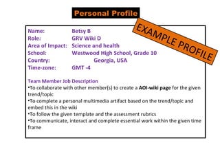 Personal Profile Name:  Betsy B Role: GRV Wiki D  Area of Impact: Science and health School: Westwood High School, Grade 10 Country: Georgia, USA Time-zone: GMT -4 Team Member Job Description To collaborate with other member(s) to create a  AOI-wiki page  for the given trend/topic To complete a personal multimedia artifact based on the trend/topic and embed this in the wiki To follow the given template and the assessment rubrics To communicate, interact and complete essential work within the given time frame EXAMPLE PROFILE 