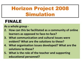 Horizon Project 2008 Simulation As a whole group -  How can this be facilitated as a community of online learners as opposed to face-to-face?  What communication and cultural issues were evident? What are the solutions to these? What organisation issues developed? What are the solutions to these? What is the role of the teacher and supporting educational personnel? FINALE 