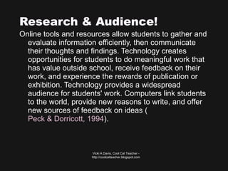 Research & Audience! Online tools and resources allow students to gather and evaluate information efficiently, then communicate their thoughts and findings. Technology creates opportunities for students to do meaningful work that has value outside school, receive feedback on their work, and experience the rewards of publication or exhibition. Technology provides a widespread audience for students' work. Computers link students to the world, provide new reasons to write, and offer new sources of feedback on ideas ( Peck & Dorricott, 1994 ).  Vicki A Davis, Cool Cat Teacher - http://coolcatteacher.blogspot.com 