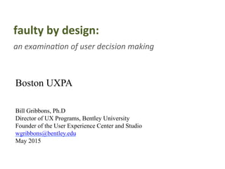 faulty	
  by	
  design:	
  	
  
an	
  examina(on	
  of	
  user	
  decision	
  making	
  
	
  
Boston UXPA
Bill Gribbons, Ph.D
Director of UX Programs, Bentley University
Founder of the User Experience Center and Studio
wgribbons@bentley.edu
May 2015
 