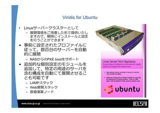 Viridis for Ubuntu

•   Linuxサーバークラスターとして
    – 展開環境をご⽤意した形で提供いたし
      ますので，瞬時にインストールと設定
      を⾏うことができます
• 事前に設定されたプロファイルに
  従って，数百台のサーバーを⾃動
  的に展開
    – NASからのPXE bootをサポート
• 追加的な個別設定のモジュールを
  追加して，特定の⽤途のサーバを
  含む構成を⾃動にて展開させるこ
  とも可能です
    – LAMPスタック
    – Web展開スタック
    – 数値演算ノード
 