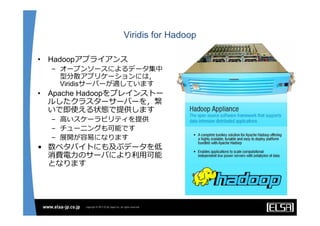Viridis for Hadoop

•   Hadoopアプライアンス
    – オープンソースによるデータ集中
      型分散アプリケーションには，
      Viridisサーバーが適しています
•   Apache Hadoopをプレインストー
    ルしたクラスターサーバーを，繋
    いで即使える状態で提供します
    – ⾼いスケーラビリティを提供
    – チューニングも可能です
    – 展開が容易になります
• 数ペタバイトにも及ぶデータを低
  消費電⼒のサーバにより利⽤可能
  となります
 