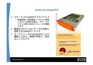 Viridis for GlusterFS

• スケーラブルなNASアプライアンス
  – 物理環境／仮想環境／クラウド環境
    いずれにも提供可能な，スケーラビ
    リティの⾼いNASストレージを構築
    します
• 構造化されていないデータも⽤意に
  管理できるNASサーバです
• オープンソースの GlusterFS により
  構築しており，展開が容易で，設定
  はシンプルです
 