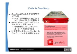 Viridis for OpenStack

• OpenStackによるクラウドアプラ
  イアンス
  – クラウド環境構築のためのオープ
    ンソースのソフトウェア環境です
• webインターフェイスのダッシュ
  ボードにより管理できます
  – 管理者権限によるコントロール
  – ユーザーへの資源割り当て
• 計算資源・ストレージ・ネット
  ワークリソースを制御できます
 