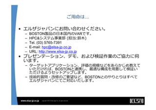 ご⽤命は…

• エルザジャパンにお問い合わせください。
 –   BOSTON製品の⽇本国内のVARです。
 –   HPC&システム事業部 (担当:鈴⽊)
 –   Tel. (03) 5765-7391
 –   E-mail: hpc@elsa-jp.co.jp
 –   URL: http://www.elsa-jp.co.jp
• プレゼンテーション、デモ、および検証作業のご協⼒に伺
  います。
 – ターゲットアプリケーション、評価の規模などをあらかじめ教えて
   いただければ、BOSTONと連携し、最適な構成を⽤意して検証い
   ただけるようセットアップします。
 – 技術的質問・改修のご要望など、BOSTONとのやりとりはすべて
   エルザジャパンにてご対応いたします。
 