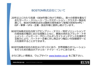 BOSTON株式会社について

20年以上にわたり流通・OEM市場に向けて供給し、数々の受賞を重ねて
  きたサーバー・ストレージ・ワークステーション・クラスター製品を
  通じて、BOSTON株式会社は最新の⾼性能かつ省電⼒技術をHPC・
  ISP・軍事・VFX・企業・放送市場に提供し続けています。

BOSTON株式会社の持つアセンブリー・テスト・特定ソリューションで
  の⾼性能の確認における経験とともに、顧客の求めるブランド・ドキ
  ュメント・パッケージ・グローバルオンサイトメンテナンスを提供す
  る能⼒により、パートナー企業に対し純正かつ幅広い付加価値サービ
  スを提供することができます。

BOSTON株式会社の本社はイギリスにあり、世界規模のオペレーション
  を⾏うための拠点がアメリカ・ドイツ・インドにあります。

さらに詳しい情報は、ウェブサイト www.boston.co.uk をご覧下さい。
 