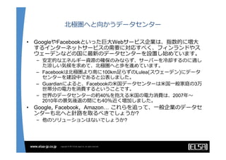 北極圏へと向かうデータセンター

•   GoogleやFacebookといった巨⼤Webサービス企業は、指数的に増⼤
    するインターネットサービスの需要に対応すべく、フィンランドやス
    ウェーデンなどの国に最新のデータセンターを設置し始めています。
    – 安定的なエネルギー資源の確保のみならず、サーバーを冷却するのに適し
      た涼しい気候を求めて、北極圏へと歩を進めています。
    – Facebookは北極圏より南に100km⾜らずのLulea(スウェーデン)にデータ
      センターを建設中であると公表しました。
    – Guardianによると、Facebookの⽶国データセンターは⽶国⼀般家庭の3万
      世帯分の電⼒を消費するということです。
    – 世界のデータセンターの約40%を抱える⽶国の電⼒消費は、2007年〜
      2010年の景気後退の間にも40%近く増加しました。
•   Google, Facebook，Amazon… これらを追って、⼀般企業のデータセ
    ンターも北へと針路を取るべきでしょうか?
    – 他のソリューションはないでしょうか?
 