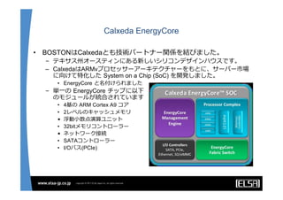 Calxeda EnergyCore

•   BOSTONはCalxedaとも技術パートナー関係を結びました。
    – テキサス州オースティンにある新しいシリコンデザインハウスです。
    – CalxedaはARMvプロセッサーアーキテクチャーをもとに、サーバー市場
      に向けて特化した System on a Chip (SoC) を開発しました。
      • EnergyCore と名付けられました
    – 単⼀の EnergyCore チップに以下
      のモジュールが統合されています
      •   4基の ARM Cortex A9 コア
      •   2レベルのキャッシュメモリ
      •   浮動⼩数点演算ユニット
      •   32bitメモリコントローラー
      •   ネットワーク接続
      •   SATAコントローラー
      •   I/Oバス(PCIe)
 