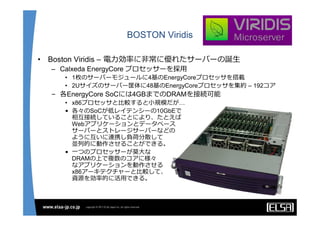 BOSTON Viridis

•   Boston Viridis – 電⼒効率に⾮常に優れたサーバーの誕⽣
    – Calxeda EnergyCore プロセッサーを採⽤
       • 1枚のサーバーモジュールに4基のEnergyCoreプロセッサを搭載
       • 2Uサイズのサーバー筐体に48基のEnergyCoreプロセッサを集約 – 192コア
    – 各EnergyCore SoCには4GBまでのDRAMを接続可能
       • x86プロセッサと⽐較すると⼩規模だが…
       • 各々のSoCが低レイテンシーの10GbEで
         相互接続していることにより、たとえば
         Webアプリケーションとデータベース
         サーバーとストレージサーバーなどの
         ように互いに連携し負荷分散して
         並列的に動作させることができる。
       • ⼀つのプロセッサーが莫⼤な
         DRAMの上で複数のコアに様々
         なアプリケーションを動作させる
         x86アーキテクチャーと⽐較して、
         資源を効率的に活⽤できる。
 