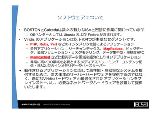 ソフトウェアについて

•   BOSTONとCalxedaは数々の有⼒なISVと密接に作業に関わっています
    – OSベンダーとしては Ubuntu および Fedora が含まれます。
•   Viridis のアプリケーションは以下の4つが主要なセグメントです。
    – PHP, Ruby, Perl などのインタプリタ⾔語によるアプリケーション
    – 並列アプリケーション – サーチインデックス、MapReduce、ビッグデー
      タ、⾦融ソリューション・リスクモデリング、データ集中型・単精度HPC
    – memcached など⽐較的データ領域を細分化しやすいアプリケーション
    – ⾮常に⾼いI/O帯域を必要とするメディアストリーミング・コンテンツ配
      信・⾮SQL型のインメモリデータベースサーバー
• 動作させるアプリケーションに応じて⾼性能・⾼効率なシステムを提
  供するために、素のままのサーバーハードウェアを提供するのではな
  く、適切なViridisハードウェアと最適化されたアプリケーションをプ
  レインストールし、必要なネットワークハードウェアを装備して提供
  いたします。
 