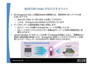 BOSTON Viridis がもたらすメリット

• 各 EnergyCore SoC と搭載DRAMの消費電⼒は、⾼負荷時 5W / アイドル時
  0.5W 以下です。
   – Xeon E3-1220L の TDP 20W と⽐較しても4分の1
   – しかも、EnergyCoreは10GbEとI/Oを含んでいます
• データセンターの接地⾯積を⼤幅に削減します。
   – 2Uシャーシに120基の EnergyCore ノードを搭載したとき…
   – 20ノードのデュアルプロセッサー搭載x86サーバーと同等の演算性能と⾒
     積もられます。
• James Hamilton の TCO ツールを⽤いたCalxedaの試算によると、消費電⼒の
  削減と接地⾯積の削減により、EnergyCore 採⽤インフラストラクチャーの採
  ⽤によりデータセンターのTCOを半分に削減できるとされます。
 