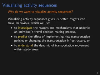 Visualizing activity sequences
Why do we want to visualize activity sequences?
Visualizing activity sequences gives us better insights into
travel behaviour, which we use:
to investigate the reasons and mechanisms that underlie
an individual’s travel decision making process,
to predict the eﬀect of implementing new transportation
policies or changing the transportation infrastructure, or
to understand the dynamic of transportation movement
within study areas.
3
 