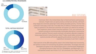 RAIL SYSTEMS
Commuter Rail in the United States Due to historical factors and business
interests, freight trains are given priority on American rail lines, with both
long-range and commuter passenger trains taking secondary priority. The fact that
commuter trains play a vital role in the daily lives of millions of Americans have led
many to question if the American commuter rail system is in need of an overhaul.
Such expansion raises at least three key questions. First, can commuter rail
systems provide an environmentally sustainable alternative to automotive
commuter systems? Second, would commuter rail systems alleviate congestion
issues experienced in many American cities? Finally, would viable commuter rail
systems provide sufficiently appealing alternatives to justify the capital
expenditure necessary to put them in place?
Only 6 percent of the 380 metropolitan areas in the United States host functioning
rail systems-a total of 24 functioning rail systems nationwide. The largest and most
developed rail system in the United States exists in the Northeast Megalopolis
(including the Boston, New York City, Philadelphia, and Washington, D.C.,
metropolitan areas); two-thirds of U.S. rail commuters live in New York City.
 