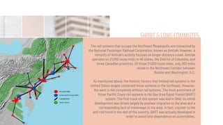 SHORT& LONG COMMUTES
The rail systems that occupy the Northeast Megalopolis are connected by
the National Passenger Railroad Corporation, known as Amtrak; however, a
minority of Amtrak's activity focuses on longer distance travel. Amtrak
operates on 21,000 route miles in 46 states, the District of Columbia, and
three Canadian provinces. Of those 21,000 route miles, only 363 miles
reside in the Northeast Corridor between
Boston and Washington, D.C.
As mentioned above, the historic factors that limited rail systems in the
United States largely contained those systems to the northeast. However,
the west is not completely without rail systems. The most prominent of
those Paciﬁc Coast rail systems is the Bay Area Rapid Transit (BART)
system. The ﬁrst track of this system was laid in 1946; its initial
development was driven largely by postwar migration to the area and a
corresponding lack of motorways in the area. In fact, counter to the
anti-rail trend in the rest of the country, BART was actually developed in
order to avoid total dependence on automobiles.
 