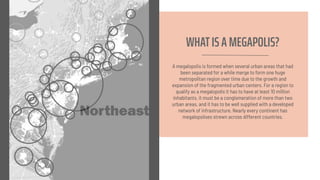 WHATIS A MEGAPOLIS?
A megalopolis is formed when several urban areas that had
been separated for a while merge to form one huge
metropolitan region over time due to the growth and
expansion of the fragmented urban centers. For a region to
qualify as a megalopolis it has to have at least 10 million
inhabitants, it must be a conglomeration of more than two
urban areas, and it has to be well supplied with a developed
network of infrastructure. Nearly every continent has
megalopolises strewn across different countries.
 
