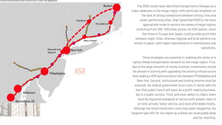 HSR
The 2005 studio team identiﬁed transportation linkages as a
major weakness in the mega-region, with particular emphasis on
the lack of strong connections between strong cities and
under-performing cities. High Speed Rail (HSR) is the most
appropriate mode to service the needs of mega-regions
stretching from 200- 500 miles across. An HSR system, much
like those in Europe and Japan, could provide quick links
between major cities, whereas regional and local systems can
remain in place—with major improvements in maintenance and
operations.
Three strategies are essential in realizing this vision of a
tightly-linked transportation network for the mega-region. First,
due to the large amounts of money involved, investments should
be phased in starting with upgrading the existing infrastructure
then adding a HSR demonstration line between Philadelphia and
New York. Second, institutional and funding reforms must be
enacted: the federal government must come to terms with the
fact that public transit will never be a proﬁt-making business,
but is a public service. Third, and most salient to riders, there
must be improved standards of service with greater rates of
on-time arrivals, faster service, and more affordable tickets.
Although the initial investment costs may seem staggering, the
longterm pay-offs for the region as a whole are incalculably large
and far-reaching.
 