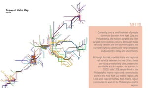 METRO
Currently, only a small number of people
commute between New York City and
Philadelphia, the nation’s largest and ﬁfth
largest metropolitan centers. Although these
two city centers are only 90 miles apart, the
current highway commute is very congested
and subject to delay and uncertainty.
Although Amtrak provides Acela and regional
rail service between the two cities, these
services are relatively slow, expensive,
unreliable and infrequent. As a result, in
2000, only 7,538 people lived in the
Philadelphia metro region and commuted to
work in the New York City metro region. And
1,656 who lived in the New York metro region
commuted to work in the Philadelphia metro
region.
 
