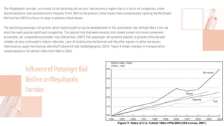 The Megalopolis corridor, as a result of the declining rail service, has become a region that is a victim of congestion, urban
decentralization, and socioeconomic inequity. From 1920 to the present, these issues have compounded, causing the Northeast
Rail Corridor (NEC) to focus on ways to address these issues.
The declining passenger rail system, which was brought on by the development of the automobile, has shifted riders from rail
onto the road causing signiﬁcant congestion. The typical trips that were once by train slowly turned into more convenient,
accessible, yet congested automobile trips (DeCerreno, 2007). The passenger rail system’s inability to provide effective and
reliable service continued to reduce ridership. Lack of funding also led Amtrak and the other owners to defer necessary
maintenance, again decreasing ridership (Todorovich and Vallabhajosyula, 2007). Figure 9 shows changes in transportation
modes based on US vehicle miles from 1994 to 2004.
Inﬂuence of Passenger Rail
Decline on Megalopolis
Corridor
 