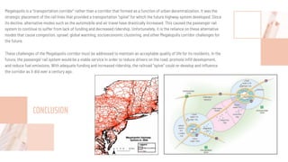 Megalopolis is a “transportation corridor” rather than a corridor that formed as a function of urban decentralization. It was the
strategic placement of the rail lines that provided a transportation “spine” for which the future highway system developed. Since
its decline, alternative modes such as the automobile and air travel have drastically increased. This caused the passenger rail
system to continue to suffer from lack of funding and decreased ridership. Unfortunately, it is the reliance on these alternative
modes that cause congestion, sprawl, global warming, socioeconomic clustering, and other Megalopolis corridor challenges for
the future.
These challenges of the Megalopolis corridor must be addressed to maintain an acceptable quality of life for its residents. In the
future, the passenger rail system would be a viable service in order to reduce drivers on the road, promote inﬁll development,
and reduce fuel emissions. With adequate funding and increased ridership, the railroad “spine” could re-develop and inﬂuence
the corridor as it did over a century ago.
CONCLUSION
 
