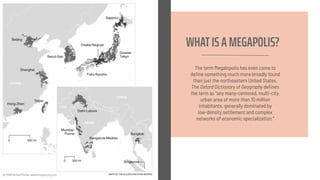 WHATIS A MEGAPOLIS?
The term Megalopolis has even come to
deﬁne something much more broadly found
than just the northeastern United States.
The Oxford Dictionary of Geography deﬁnes
the term as "any many-centered, multi-city,
urban area of more than 10 million
inhabitants, generally dominated by
low-density settlement and complex
networks of economic specialization."
 