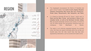 REGION ● The megalopolis encompasses the District of Columbia and
part or all of 11 states: from south to north, Virginia, Maryland,
Delaware, Pennsylvania, New Jersey, New York, Connecticut,
Rhode Island, Massachusetts, New Hampshire, and Maine.
● It is linked by Interstate 95 and U.S. Route 1, which start in
Miami and Key West, Florida, and terminate in Maine at the
Canadian border, as well as the Northeast Corridor railway
line, the busiest passenger rail line in the country. It is home to
over 50 million people, and metropolitan statistical areas are
contiguous from Washington to Boston.
● The region is not uniformly populated between the terminal
cities, and there are regions nominally within the corridor yet
located away from the main transit lines that have been
bypassed by urbanization, such as Connecticut's Quiet Corner.
 