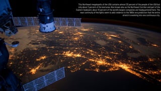 This Northeast megalopolis of the USA contains almost 20 percent of the people of the USA but
only about 2 percent of the land area. Also known also as the Northeast Corridor and part of the
Eastern Seaboard, about 10 percent of the world's largest companies are headquartered here. The
near continuity of the lights seem to add credence to the 1960s-era prediction that the entire
stretch is evolving into one continuous city.
 