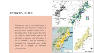 HISTORYOF SETTLEMENT
The Eastern coast of the United States of
America, due to its proximity to Europe, was
among the ﬁrst regions of the continent to
be widely settled by Europeans. Over time,
the cities and towns founded here had the
advantage of age over most other parts of
the US. However, it was the Northeast in
particular that developed most rapidly,
owing to a number of fortuitous
circumstances.
 