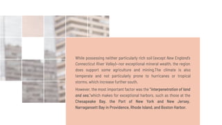 While possessing neither particularly rich soil (except New England's
Connecticut River Valley)—nor exceptional mineral wealth, the region
does support some agriculture and mining.The climate is also
temperate and not particularly prone to hurricanes or tropical
storms, which increase further south.
However, the most important factor was the "interpenetration of land
and sea,"which makes for exceptional harbors, such as those at the
Chesapeake Bay, the Port of New York and New Jersey,
Narragansett Bay in Providence, Rhode Island, and Boston Harbor.
 