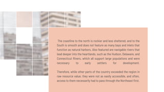 The coastline to the north is rockier and less sheltered, and to the
South is smooth and does not feature as many bays and inlets that
function as natural harbors. Also featured are navigable rivers that
lead deeper into the heartlands, such as the Hudson, Delaware, and
Connecticut Rivers, which all support large populations and were
necessary to early settlers for development.
Therefore, while other parts of the country exceeded the region in
raw resource value, they were not as easily accessible, and often,
access to them necessarily had to pass through the Northeast ﬁrst.
 