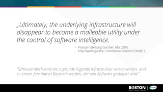 „Ultimately, the underlying infrastructure will
disappear to become a malleable utility under
the control of software intelligence.
– Pressemitteilung Gartner, Mai 2016
http://www.gartner.com/newsroom/id/3308017
“Schlussendlich wird die zugrunde liegende Infrastruktur verschwinden, und
zu einem formbaren Baustein werden, der von Software gesteuert wird.”
 