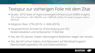 §  Studie: 2016 State of Hyperconverged Infrastructure EMEA Insights
292 Unternehmen, 100-1000 MA und >1000 MA, Zahlen für beide Gruppen nahezu
identisch
§  Adoption Rate: 27% (2015) ➛ 46% (2016)
§  Hauptsächliche Gründe für Entscheidung pro HCI:
Kostenreduktion und verbesserter IT-Betrieb
§  Die, die HCI planen, haben überwiegend Bedenken wegen der Kosten.
§  Die, die HCI schon haben, sind fokussiert auf Workload Support
(Wertschöpfungskette), HA und Datenreduktion.
Textspur zur vorherigen Folie mit dem Zitat
 