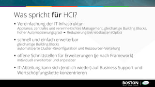 §  Vereinfachung der IT Infrastruktur
Appliance, zentrales und vereinheitlichtes Management, gleichartige Building Blocks,
hoher Automatisierungsgrad ➛ Reduzierung Betriebskosten (OpEx)
§  schnell und einfach erweiterbar
gleichartige Building Blocks
automatisierte Cluster-Rekonﬁguration und Ressourcen-Verteilung
§  oﬀene Schnittstellen für Erweiterungen (je nach Framework)
individuell erweiterbar und anpassbar
§  IT-Abteilung kann sich (endlich wieder) auf Business Support und
Wertschöpfungskette konzentrieren
Was spricht für HCI?
 