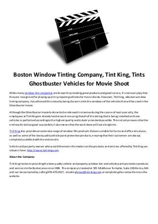 Boston Window Tinting Company, Tint King, Tints
Ghostbuster Vehicles for Movie Shoot
While many windowtintcompanies are knownforprovidinggreatproductsandgoodservice,it’snoteverydaythat
theyare recognizedforplayingapartin preparingvehiclesformovie shoots.However,TintKing,aBostonwindow
tintingcompany,hasachievedthisstatusbybeingchosentotintthe windowsof the vehiclesthatwill be usedinthe
Ghostbustermovie.
Althoughthe Ghostbustermovielookssettobe releasedincinemas duringthe course of nextyearonly,the
employeesatTintKingare alreadyhardat work ensuringthatall of the tintingthatis beinginstalledonthese
vehiclesisperformedaccordingtothe highestqualityandindustrystandardspossible.Thisnotonlyensuresthatthe
endresultslookasgood as possible;italsomeansthatthe work done will lastalongtime.
TintKingalso providesanextensiverange of window filmproductsthatare suitable forhome andoffice structures,
as well assome of the bestqualityvehicle paintprotectionproducts,ensuringthattheircustomers are always
completelysatisfiedwiththe endresults.
Vehicle andpropertyownerswhowouldlikemore informationonthe productsandservicesofferedbyTintKingcan
obtainithere:http://www.tint-king.com.
About the Company:
TintKinghas beenprovidingthe bestqualityvehicle andpropertywindow tint andvehicle paintprotection products
and services tothe Bostonarea since 1983. The companyislocatedat 505 Middlesex Turnpike,Suite22Billerica,MA
and can be contactedby calling978-670-2927, emailingbrian@tint-king.comorcompletingthe contactformonthe
website.
 
