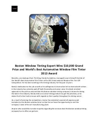 Boston Window Tinting Expert Wins $10,000 Grand
Prize and World’s Best Automotive Window Film Tinter
2013 Award
Recently, an employee from Tint King, Randy Humphries, managed to earn himself the title of
the World’s Best Automotive Film Tinter at the 2013 International Window Film Tint-Off
Competition. He has been working in the tinting industry for the past 13 years.
Randy’s dedication to the job as well as his willingness to share what he has learned with others
in the industry has certainly paid off both financially and career-wise. His detail-oriented
approach to the job has ensured that this Boston window tinting company is known for being
the best in the industry. Randy relies on Llumar tinting products to get the job done, as he
states that he has had no issues with regards to their quality throughout his tinting career.
As a result of winning the competition, Llumar has extended a special all-expense paid
invitation to this Boston window tinter so that he can have the opportunity to visit the
company’s state of the art manufacturing plant.
Anyone who would like to make inquiries regarding the services that this Boston window tinting
company has to offer can go here:

 