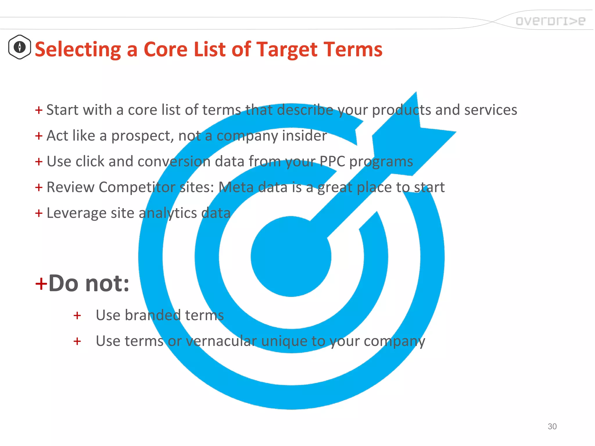 30
Selecting a Core List of Target Terms
+ Start with a core list of terms that describe your products and services
+ Act like a prospect, not a company insider
+ Use click and conversion data from your PPC programs
+ Review Competitor sites: Meta data is a great place to start
+ Leverage site analytics data
+Do not:
+ Use branded terms
+ Use terms or vernacular unique to your company
 