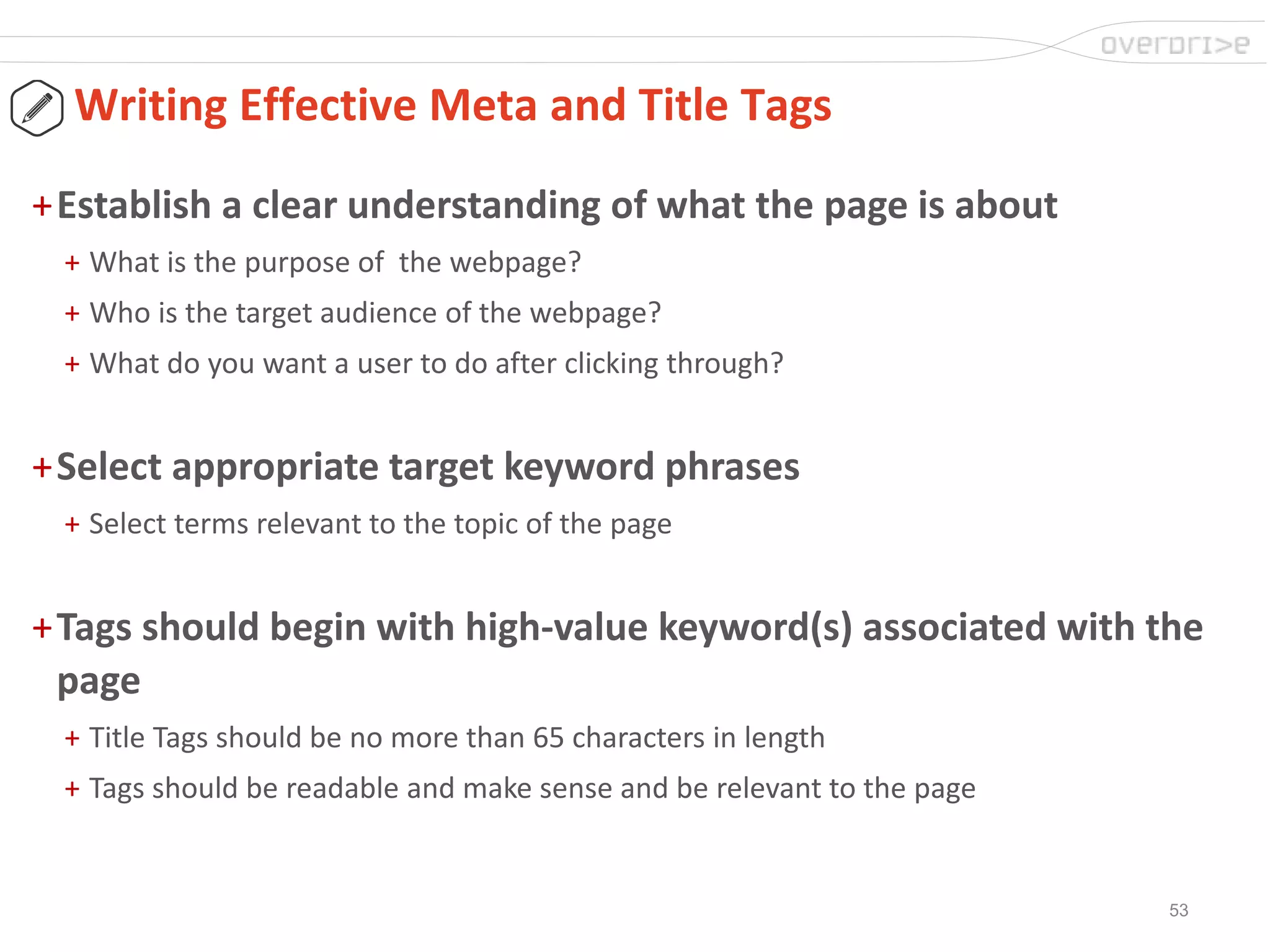 53
Writing Effective Meta and Title Tags
+Establish a clear understanding of what the page is about
+ What is the purpose of the webpage?
+ Who is the target audience of the webpage?
+ What do you want a user to do after clicking through?
+Select appropriate target keyword phrases
+ Select terms relevant to the topic of the page
+Tags should begin with high-value keyword(s) associated with the
page
+ Title Tags should be no more than 65 characters in length
+ Tags should be readable and make sense and be relevant to the page
 