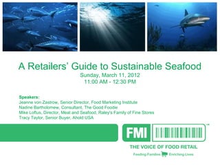 A Retailers’ Guide to Sustainable Seafood
                               Sunday, March 11, 2012
                                11:00 AM - 12:30 PM

Speakers:            
Jeanne von Zastrow, Senior Director, Food Marketing Institute
Nadine Bartholomew, Consultant, The Good Foodie
Mike Loftus, Director, Meat and Seafood, Raley's Family of Fine Stores
Tracy Taylor, Senior Buyer, Ahold USA
 