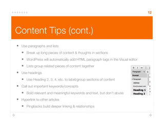 Content Tips (cont.)
12
•  Use paragraphs and lists
•  Break up long pieces of content & thoughts in sections
•  WordPress will automatically add HTML paragraph tags in the Visual editor
•  Lists group related pieces of content together 
•  Use headings
•  Use Heading 2, 3, 4, etc. to label/group sections of content
•  Call out important keywords/concepts
•  Bold relevant and meaningful keywords and text, but don’t abuse
•  Hyperlink to other articles
•  Pingbacks build deeper linking & relationships
 