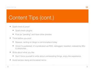 Content Tips (cont.)
13
•  Spell-check & proof
•  Spell-check plugins
•  Post as “pending” and have other preview
•  Think before you post
•  Beware: ranting on blogs is commonplace today
•  Once it’s published, it’s syndicated via RSS, reblogged, tweeted, indexed by SEs
& directories…
•  Write about what you like
•  Don’t force yourself to write about uninteresting things, enjoy the experience.
•  Avoid excess slang and localized terms
 