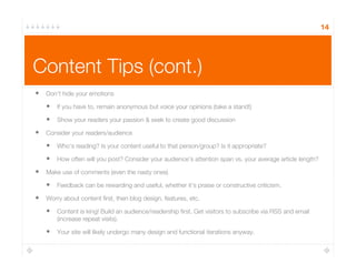 Content Tips (cont.)
14
•  Don’t hide your emotions
•  If you have to, remain anonymous but voice your opinions (take a stand!)
•  Show your readers your passion & seek to create good discussion
•  Consider your readers/audience
•  Who’s reading? Is your content useful to that person/group? Is it appropriate?
•  How often will you post? Consider your audience’s attention span vs. your average article length?
•  Make use of comments (even the nasty ones)
•  Feedback can be rewarding and useful, whether it’s praise or constructive criticism. 
•  Worry about content ﬁrst, then blog design, features, etc.
•  Content is king! Build an audience/readership ﬁrst. Get visitors to subscribe via RSS and email
(increase repeat visits).
•  Your site will likely undergo many design and functional iterations anyway.
 